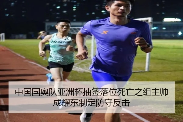 中国国奥队亚洲杯抽签落位死亡之组主帅成耀东制定防守反击