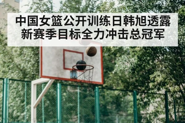 中国女篮公开训练日韩旭透露新赛季目标全力冲击总冠军