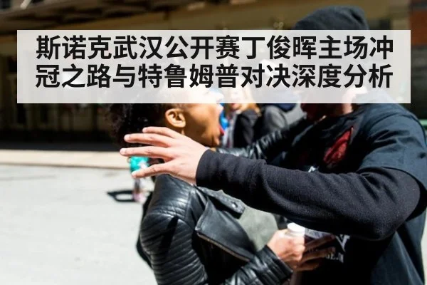斯诺克武汉公开赛丁俊晖主场冲冠之路与特鲁姆普对决深度分析